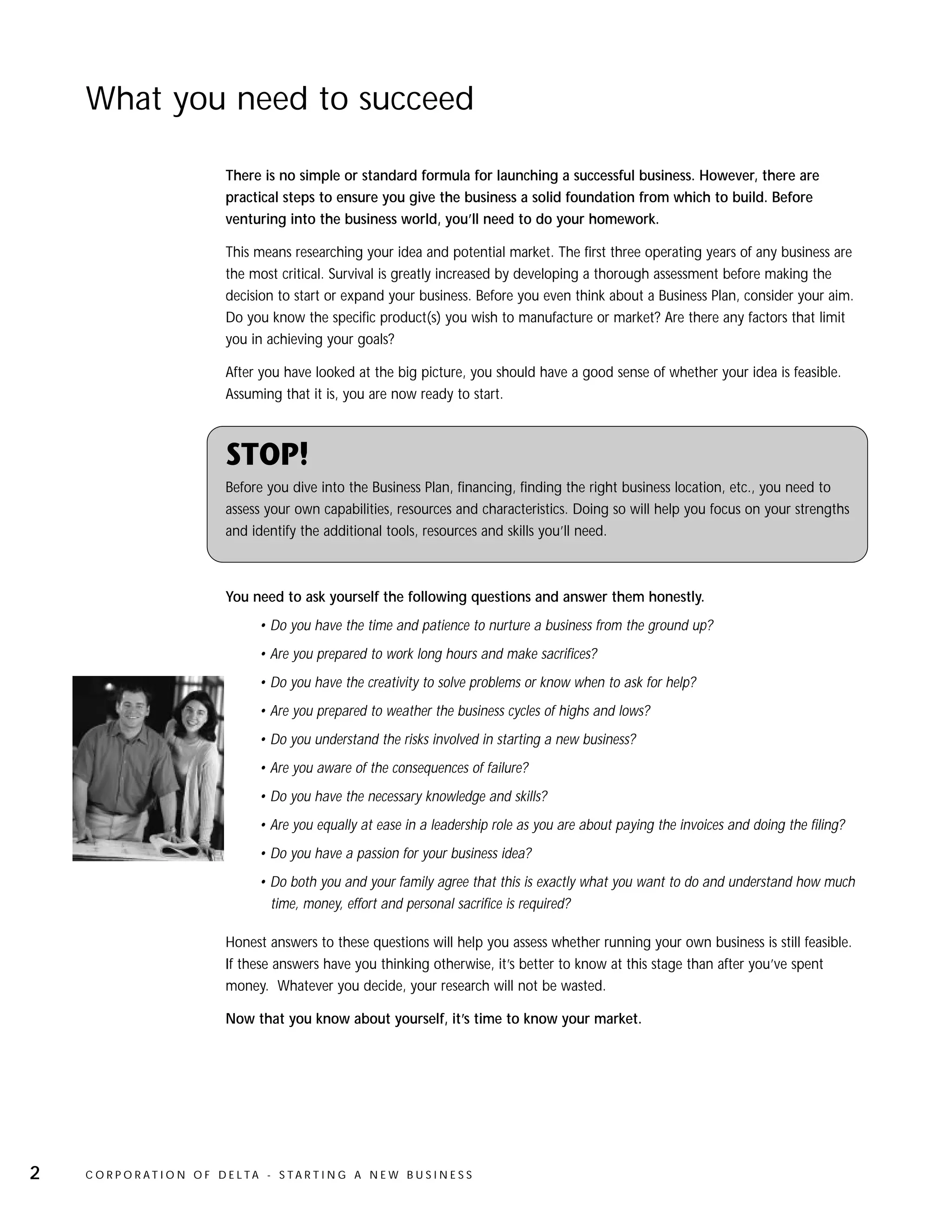 What you need to succeed

                              There is no simple or standard formula for launching a successful business. However, there are
                              practical steps to ensure you give the business a solid foundation from which to build. Before
                              venturing into the business world, you’ll need to do your homework.

                              This means researching your idea and potential market. The first three operating years of any business are
                              the most critical. Survival is greatly increased by developing a thorough assessment before making the
                              decision to start or expand your business. Before you even think about a Business Plan, consider your aim.
                              Do you know the specific product(s) you wish to manufacture or market? Are there any factors that limit
                              you in achieving your goals?

                              After you have looked at the big picture, you should have a good sense of whether your idea is feasible.
                              Assuming that it is, you are now ready to start.



                              STOP!
                              Before you dive into the Business Plan, financing, finding the right business location, etc., you need to
                              assess your own capabilities, resources and characteristics. Doing so will help you focus on your strengths
                              and identify the additional tools, resources and skills you’ll need.



                              You need to ask yourself the following questions and answer them honestly.
                                    • Do you have the time and patience to nurture a business from the ground up?
                                    • Are you prepared to work long hours and make sacrifices?
                                    • Do you have the creativity to solve problems or know when to ask for help?
                                    • Are you prepared to weather the business cycles of highs and lows?
                                    • Do you understand the risks involved in starting a new business?
                                    • Are you aware of the consequences of failure?
                                    • Do you have the necessary knowledge and skills?
                                    • Are you equally at ease in a leadership role as you are about paying the invoices and doing the filing?
                                    • Do you have a passion for your business idea?
                                    • Do both you and your family agree that this is exactly what you want to do and understand how much
                                      time, money, effort and personal sacrifice is required?

                              Honest answers to these questions will help you assess whether running your own business is still feasible.
                              If these answers have you thinking otherwise, it’s better to know at this stage than after you’ve spent
                              money. Whatever you decide, your research will not be wasted.

                              Now that you know about yourself, it’s time to know your market.




2   C O R P O R AT I O N O F D E LTA - S TA R T I N G A N E W B U S I N E S S
 