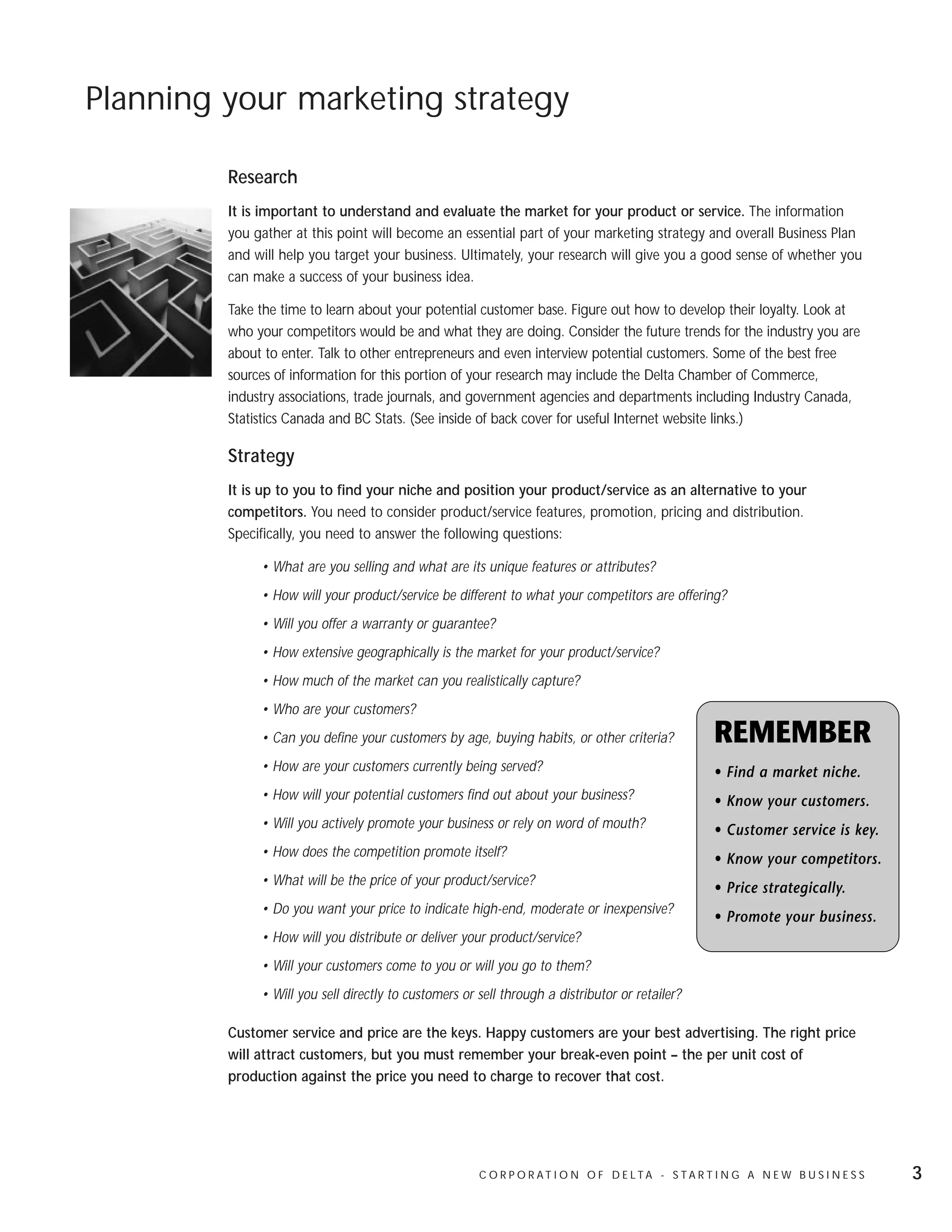Planning your marketing strategy

         Research
         It is important to understand and evaluate the market for your product or service. The information
         you gather at this point will become an essential part of your marketing strategy and overall Business Plan
         and will help you target your business. Ultimately, your research will give you a good sense of whether you
         can make a success of your business idea.

         Take the time to learn about your potential customer base. Figure out how to develop their loyalty. Look at
         who your competitors would be and what they are doing. Consider the future trends for the industry you are
         about to enter. Talk to other entrepreneurs and even interview potential customers. Some of the best free
         sources of information for this portion of your research may include the Delta Chamber of Commerce,
         industry associations, trade journals, and government agencies and departments including Industry Canada,
         Statistics Canada and BC Stats. (See inside of back cover for useful Internet website links.)

         Strategy
         It is up to you to find your niche and position your product/service as an alternative to your
         competitors. You need to consider product/service features, promotion, pricing and distribution.
         Specifically, you need to answer the following questions:

              • What are you selling and what are its unique features or attributes?
              • How will your product/service be different to what your competitors are offering?
              • Will you offer a warranty or guarantee?
              • How extensive geographically is the market for your product/service?
              • How much of the market can you realistically capture?
              • Who are your customers?
              • Can you define your customers by age, buying habits, or other criteria?            REMEMBER
              • How are your customers currently being served?                                     • Find a market niche.
              • How will your potential customers find out about your business?                    • Know your customers.
              • Will you actively promote your business or rely on word of mouth?                  • Customer service is key.
              • How does the competition promote itself?                                           • Know your competitors.
              • What will be the price of your product/service?
                                                                                                   • Price strategically.
              • Do you want your price to indicate high-end, moderate or inexpensive?
                                                                                                   • Promote your business.
              • How will you distribute or deliver your product/service?
              • Will your customers come to you or will you go to them?
              • Will you sell directly to customers or sell through a distributor or retailer?

         Customer service and price are the keys. Happy customers are your best advertising. The right price
         will attract customers, but you must remember your break-even point – the per unit cost of
         production against the price you need to charge to recover that cost.




                                                       C O R P O R AT I O N O F D E LTA - S TA R T I N G A N E W B U S I N E S S   3
 