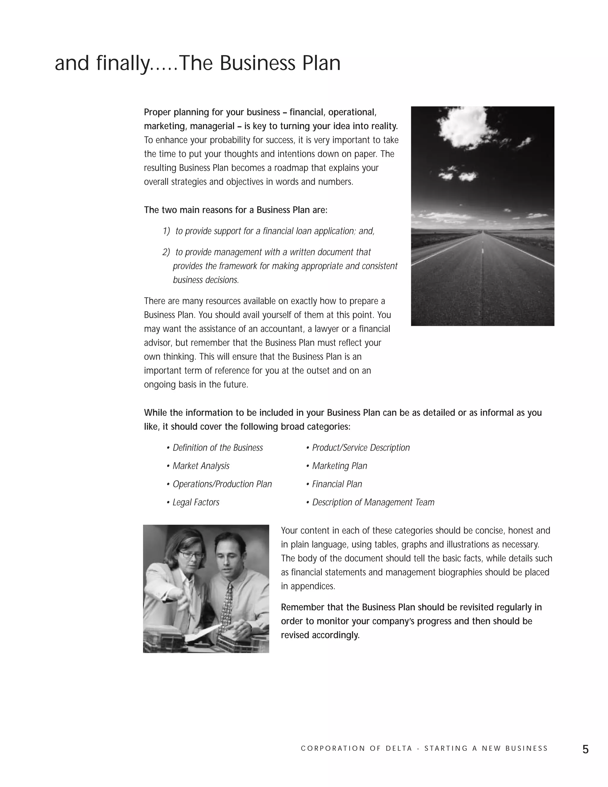 and finally.....The Business Plan

          Proper planning for your business – financial, operational,
          marketing, managerial – is key to turning your idea into reality.
          To enhance your probability for success, it is very important to take
          the time to put your thoughts and intentions down on paper. The
          resulting Business Plan becomes a roadmap that explains your
          overall strategies and objectives in words and numbers.

          The two main reasons for a Business Plan are:

              1) to provide support for a financial loan application; and,

              2) to provide management with a written document that
                 provides the framework for making appropriate and consistent
                 business decisions.

          There are many resources available on exactly how to prepare a
          Business Plan. You should avail yourself of them at this point. You
          may want the assistance of an accountant, a lawyer or a financial
          advisor, but remember that the Business Plan must reflect your
          own thinking. This will ensure that the Business Plan is an
          important term of reference for you at the outset and on an
          ongoing basis in the future.

          While the information to be included in your Business Plan can be as detailed or as informal as you
          like, it should cover the following broad categories:

               • Definition of the Business           • Product/Service Description
               • Market Analysis                      • Marketing Plan
               • Operations/Production Plan           • Financial Plan
               • Legal Factors                        • Description of Management Team

                                               Your content in each of these categories should be concise, honest and
                                               in plain language, using tables, graphs and illustrations as necessary.
                                               The body of the document should tell the basic facts, while details such
                                               as financial statements and management biographies should be placed
                                               in appendices.

                                               Remember that the Business Plan should be revisited regularly in
                                               order to monitor your company’s progress and then should be
                                               revised accordingly.




                                                     C O R P O R AT I O N O F D E LTA - S TA R T I N G A N E W B U S I N E S S   5
 