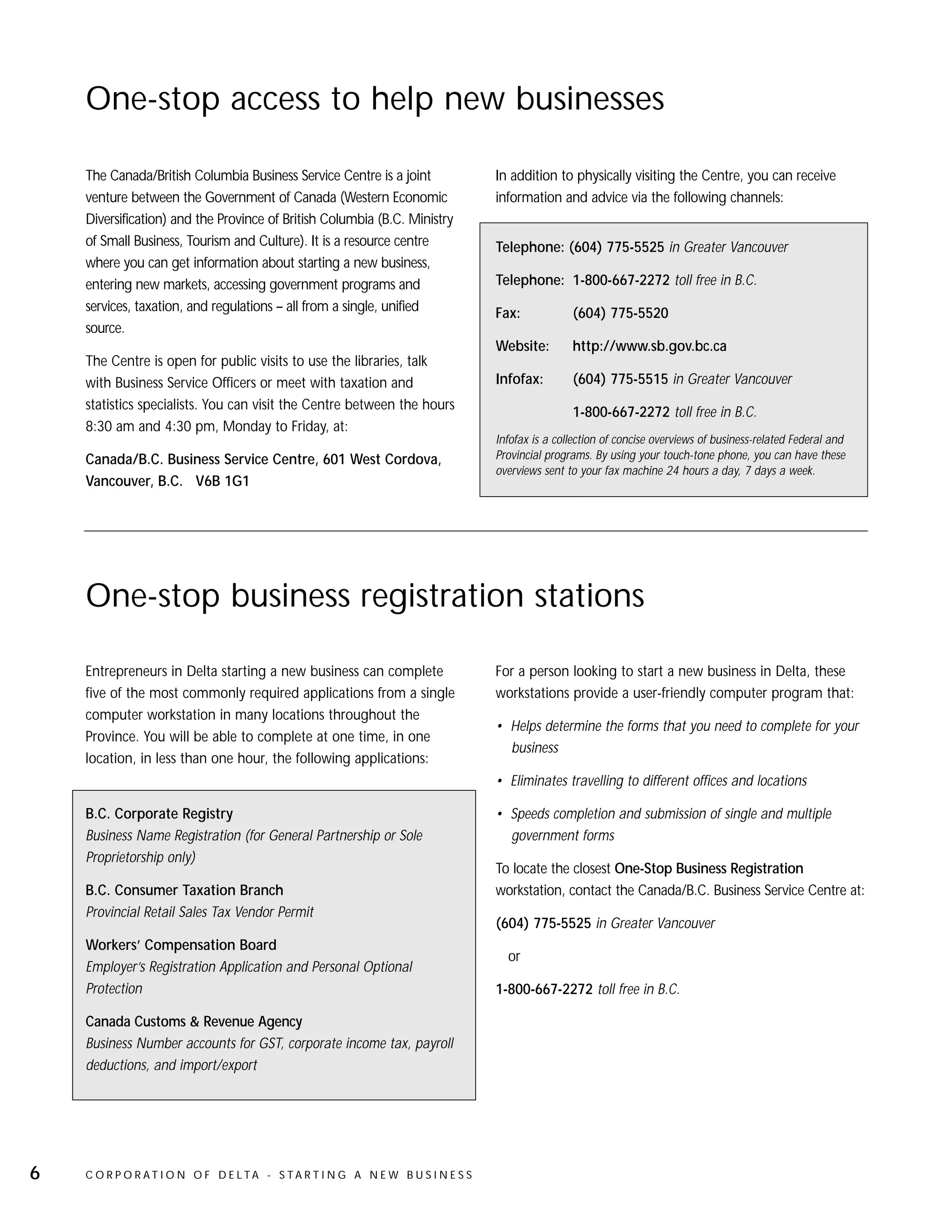 One-stop access to help new businesses

    The Canada/British Columbia Business Service Centre is a joint              In addition to physically visiting the Centre, you can receive
    venture between the Government of Canada (Western Economic                  information and advice via the following channels:
    Diversification) and the Province of British Columbia (B.C. Ministry
    of Small Business, Tourism and Culture). It is a resource centre            Telephone: (604) 775-5525 in Greater Vancouver
    where you can get information about starting a new business,
    entering new markets, accessing government programs and                     Telephone: 1-800-667-2272 toll free in B.C.
    services, taxation, and regulations – all from a single, unified            Fax:            (604) 775-5520
    source.
                                                                                Website:        http://www.sb.gov.bc.ca
    The Centre is open for public visits to use the libraries, talk
    with Business Service Officers or meet with taxation and                    Infofax:        (604) 775-5515 in Greater Vancouver
    statistics specialists. You can visit the Centre between the hours
                                                                                                1-800-667-2272 toll free in B.C.
    8:30 am and 4:30 pm, Monday to Friday, at:
                                                                                Infofax is a collection of concise overviews of business-related Federal and
    Canada/B.C. Business Service Centre, 601 West Cordova,                      Provincial programs. By using your touch-tone phone, you can have these
                                                                                overviews sent to your fax machine 24 hours a day, 7 days a week.
    Vancouver, B.C. V6B 1G1




    One-stop business registration stations

    Entrepreneurs in Delta starting a new business can complete                 For a person looking to start a new business in Delta, these
    five of the most commonly required applications from a single               workstations provide a user-friendly computer program that:
    computer workstation in many locations throughout the
                                                                                • Helps determine the forms that you need to complete for your
    Province. You will be able to complete at one time, in one
                                                                                  business
    location, in less than one hour, the following applications:
                                                                                • Eliminates travelling to different offices and locations

    B.C. Corporate Registry                                                     • Speeds completion and submission of single and multiple
    Business Name Registration (for General Partnership or Sole                   government forms
    Proprietorship only)
                                                                                To locate the closest One-Stop Business Registration
    B.C. Consumer Taxation Branch                                               workstation, contact the Canada/B.C. Business Service Centre at:
    Provincial Retail Sales Tax Vendor Permit
                                                                                (604) 775-5525 in Greater Vancouver
    Workers’ Compensation Board
                                                                                  or
    Employer’s Registration Application and Personal Optional
    Protection                                                                  1-800-667-2272 toll free in B.C.

    Canada Customs & Revenue Agency
    Business Number accounts for GST, corporate income tax, payroll
    deductions, and import/export




6   C O R P O R AT I O N O F D E LTA - S TA R T I N G A N E W B U S I N E S S
 