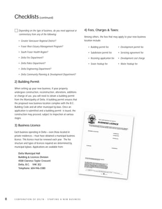 Checklists (continued)

        Depending on the type of business, do you need approval or              4) Fees, Charges & Taxes:
        commentary from any of the following:
                                                                                Among others, the fees that may apply to your new business
        • Greater Vancouver Regional District?                                  location include:

        • Fraser River Estuary Management Program?                                 • Building permit fee        • Development permit fee

        • South Fraser Health Region?                                              • Subdivision permit fee     • Servicing agreement fee

        • Delta Fire Department?                                                   • Rezoning application fee   • Development cost charge

        • Delta Police Department?                                                 • Sewer hookup fee           • Water hookup fee

        • Delta Engineering Department?

        • Delta Community Planning & Development Department?

    2) Building Permit:

    When setting up your new business, if your property
    undergoes construction, reconstruction, alterations, additions
    or change of use, you will need to obtain a building permit
    from the Municipality of Delta. A building permit ensures that
    the proposed new business location complies with the B.C.
    Building Code and all other municipal by-laws. Once an
    application is submitted and a building permit is issued, the
    construction may proceed, subject to inspection at various
    stages.

    3) Business Licence:

    Each business operating in Delta – even those located in
    private residences – must have obtained a municipal business
    licence. This licence must be renewed each year. The fee
    structure and types of licences required are determined by
    municipal bylaws. Applications are available from:

        Delta Municipal Hall
        Building & Licences Division
        4500 Clarence Taylor Crescent
        Delta, B.C. V4K 3E2
        Telephone: 604-946-3380




8   C O R P O R AT I O N O F D E LTA - S TA R T I N G A N E W B U S I N E S S
 
