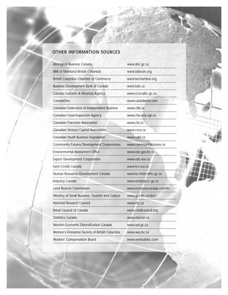 OTHER INFORMATION SOURCES

Aboriginal Business Canada                        www.abc.gc.ca

BBB of Mainland British Columbia                  www.bbbvan.org

British Columbia Chamber of Commerce              www.bcchamber.org

Business Development Bank of Canada               www.bdc.ca

Canada Customs & Revenue Agency                   www.ccra-adrc.gc.ca

CanadaOne                                         www.canadaone.com

Canadian Federation of Independent Business       www.cfib.ca

Canadian Food Inspection Agency                   www.cfia-acia.agr.ca

Canadian Franchise Association                    www.cfa.ca

Canadian Venture Capital Association              www.cvca.ca

Canadian Youth Business Foundation                www.cybf.ca

Community Futures Development Corporations        www.communityfutures.ca

Environmental Assessment Office                   www.eao.gov.bc.ca

Export Development Corporation                    www.edc-see.ca

Farm Credit Canada                                www.fcc-sca.ca

Human Resources Development Canada                www.bc.hrdc-drhc.gc.ca

Industry Canada                                   www.strategis.ic.gc.ca

Land Reserve Commission                           www.icompasscanada.com/lrc

Ministry of Small Business, Tourism and Culture   www.gov.bc.ca/sbtc/

National Research Council                         www.nrc.ca

Retail Council of Canada                          www.retailcouncil.org

Statistics Canada                                 www.statcan.ca

Western Economic Diversification Canada           www.wd.gc.ca

Women’s Enterprise Society of British Columbia    www.wes.bc.ca

Workers’ Compensation Board                       www.worksafebc.com
 