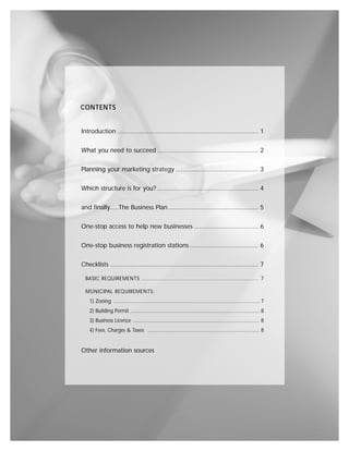 CONTENTS


Introduction .............................................................................. 1


What you need to succeed ........................................................ 2


Planning your marketing strategy .............................................. 3


Which structure is for you? ........................................................ 4


and finally.....The Business Plan .................................................. 5


One-stop access to help new businesses .................................... 6


One-stop business registration stations ...................................... 6


Checklists .................................................................................. 7

  BASIC REQUIREMENTS ...................................................................... 7

  MUNICIPAL REQUIREMENTS:
    1) Zoning ........................................................................................................ 7
    2) Building Permit ............................................................................................ 8
    3) Business Licence .......................................................................................... 8
    4) Fees, Charges & Taxes ................................................................................ 8


Other information sources
 