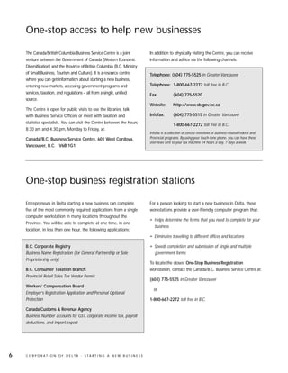 One-stop access to help new businesses

    The Canada/British Columbia Business Service Centre is a joint              In addition to physically visiting the Centre, you can receive
    venture between the Government of Canada (Western Economic                  information and advice via the following channels:
    Diversification) and the Province of British Columbia (B.C. Ministry
    of Small Business, Tourism and Culture). It is a resource centre            Telephone: (604) 775-5525 in Greater Vancouver
    where you can get information about starting a new business,
    entering new markets, accessing government programs and                     Telephone: 1-800-667-2272 toll free in B.C.
    services, taxation, and regulations – all from a single, unified            Fax:            (604) 775-5520
    source.
                                                                                Website:        http://www.sb.gov.bc.ca
    The Centre is open for public visits to use the libraries, talk
    with Business Service Officers or meet with taxation and                    Infofax:        (604) 775-5515 in Greater Vancouver
    statistics specialists. You can visit the Centre between the hours
                                                                                                1-800-667-2272 toll free in B.C.
    8:30 am and 4:30 pm, Monday to Friday, at:
                                                                                Infofax is a collection of concise overviews of business-related Federal and
    Canada/B.C. Business Service Centre, 601 West Cordova,                      Provincial programs. By using your touch-tone phone, you can have these
                                                                                overviews sent to your fax machine 24 hours a day, 7 days a week.
    Vancouver, B.C. V6B 1G1




    One-stop business registration stations

    Entrepreneurs in Delta starting a new business can complete                 For a person looking to start a new business in Delta, these
    five of the most commonly required applications from a single               workstations provide a user-friendly computer program that:
    computer workstation in many locations throughout the
                                                                                • Helps determine the forms that you need to complete for your
    Province. You will be able to complete at one time, in one
                                                                                  business
    location, in less than one hour, the following applications:
                                                                                • Eliminates travelling to different offices and locations

    B.C. Corporate Registry                                                     • Speeds completion and submission of single and multiple
    Business Name Registration (for General Partnership or Sole                   government forms
    Proprietorship only)
                                                                                To locate the closest One-Stop Business Registration
    B.C. Consumer Taxation Branch                                               workstation, contact the Canada/B.C. Business Service Centre at:
    Provincial Retail Sales Tax Vendor Permit
                                                                                (604) 775-5525 in Greater Vancouver
    Workers’ Compensation Board
                                                                                  or
    Employer’s Registration Application and Personal Optional
    Protection                                                                  1-800-667-2272 toll free in B.C.

    Canada Customs & Revenue Agency
    Business Number accounts for GST, corporate income tax, payroll
    deductions, and import/export




6   C O R P O R AT I O N O F D E LTA - S TA R T I N G A N E W B U S I N E S S
 