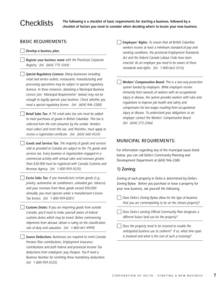 Checklists                    The following is a checklist of basic requirements for starting a business, followed by a
                              checklist of factors you need to consider when deciding where to locate your new business.



BASIC REQUIREMENTS:                                                       Employees’ Rights: To ensure that all British Columbia
                                                                          workers receive at least a minimum standard of pay and
  Develop a business plan.                                                working conditions, the provincial Employment Standards
                                                                          Act and the federal Canada Labour Code have been
  Register your business name with the Provincial Corporate
                                                                          enacted. As an employer you need to be aware of these
  Registry. (tel: (604) 775-1044)
                                                                          standards and rights. (tel: 1-800-663-3316)
  Special Regulatory Licences: Many businesses including
  retail and service outlets, restaurants, manufacturing and
                                                                          Workers’ Compensation Board: This is a two-way protection
  processing operations may be subject to special regulatory
                                                                          system funded by employers. While employers receive
  licences. In these instances, obtaining a Municipal Business
                                                                          immunity from lawsuits of workers with an occupational
  Licence (see “Municipal Requirements” below) may not be
                                                                          injury or disease, the system provides workers with rules and
  enough to legally operate your business. Check whether you
                                                                          regulations to improve job health and safety and
  need a special regulatory licence. (tel: (604) 946-3380)
                                                                          compensates for lost wages resulting from occupational
  Retail Sales Tax: A 7% retail sales tax rate must be added              injury or disease. To understand your obligations as an
  to most purchases of goods in British Columbia. This tax is             employer contact the Workers’ Compensation Board.
  collected from the end consumer by the vendor. Vendors                  (tel: (604) 273-2266)
  must collect and remit this tax, and therefore, must apply to
  receive a registration certificate. (tel: (604) 660-4524)
                                                                     MUNICIPAL REQUIREMENTS:
  Goods and Services Tax: The majority of goods and services
  sold or provided in Canada are subject to the 7% goods and         For information regarding any of the municipal issues listed
  services tax. Every business or organization engaged in a          below, you can call Delta’s Community Planning and
  commercial activity with annual sales and revenues greater         Development Department at (604) 946-3380.
  than $30,000 must be registered with Canada Customs and
  Revenue Agency. (tel: 1-800-959-5525)                              1) Zoning:
  Excise Sales Tax: If you manufacture certain goods (e.g.,          Zoning of each property in Delta is determined by Delta’s
  jewelry, automotive air conditioners, unleaded gas, tobacco)       Zoning Bylaw. Before you purchase or lease a property for
  and your revenues from these goods exceed $50,000                  your new business, ask yourself the following:
  annually, you must operate under a manufacturer’s Excise
  Tax licence. (tel: 1-800-959-8281)                                      Does Delta’s Zoning Bylaw allow for the type of business
                                                                          that you are contemplating to be on the chosen property?
  Customs Duties: If you are importing goods from outside
  Canada, you’ll need to make yourself aware of federal                   Does Delta’s existing Official Community Plan designate a
  customs duties which may be levied. Before commencing                   different future land use for the property?
  shipments from abroad, obtain a ruling on the classification,
                                                                          Does the property need to be rezoned to enable the
  rate of duty and valuation. (tel: 1-800-461-9999)
                                                                          anticipated business use to conform? If so, what time span
  Source Deductions: Businesses are required to remit Canada              is involved and what is the cost of such a rezoning?
  Pension Plan contributions, Employment Insurance
  contributions and both federal and provincial Income Tax
  deductions from employees’ pay cheques. You’ll need a
  Business Number for remitting these mandatory deductions.
  (tel: 1-800-959-5525)


                                                                  C O R P O R AT I O N O F D E LTA - S TA R T I N G A N E W B U S I N E S S   7
 
