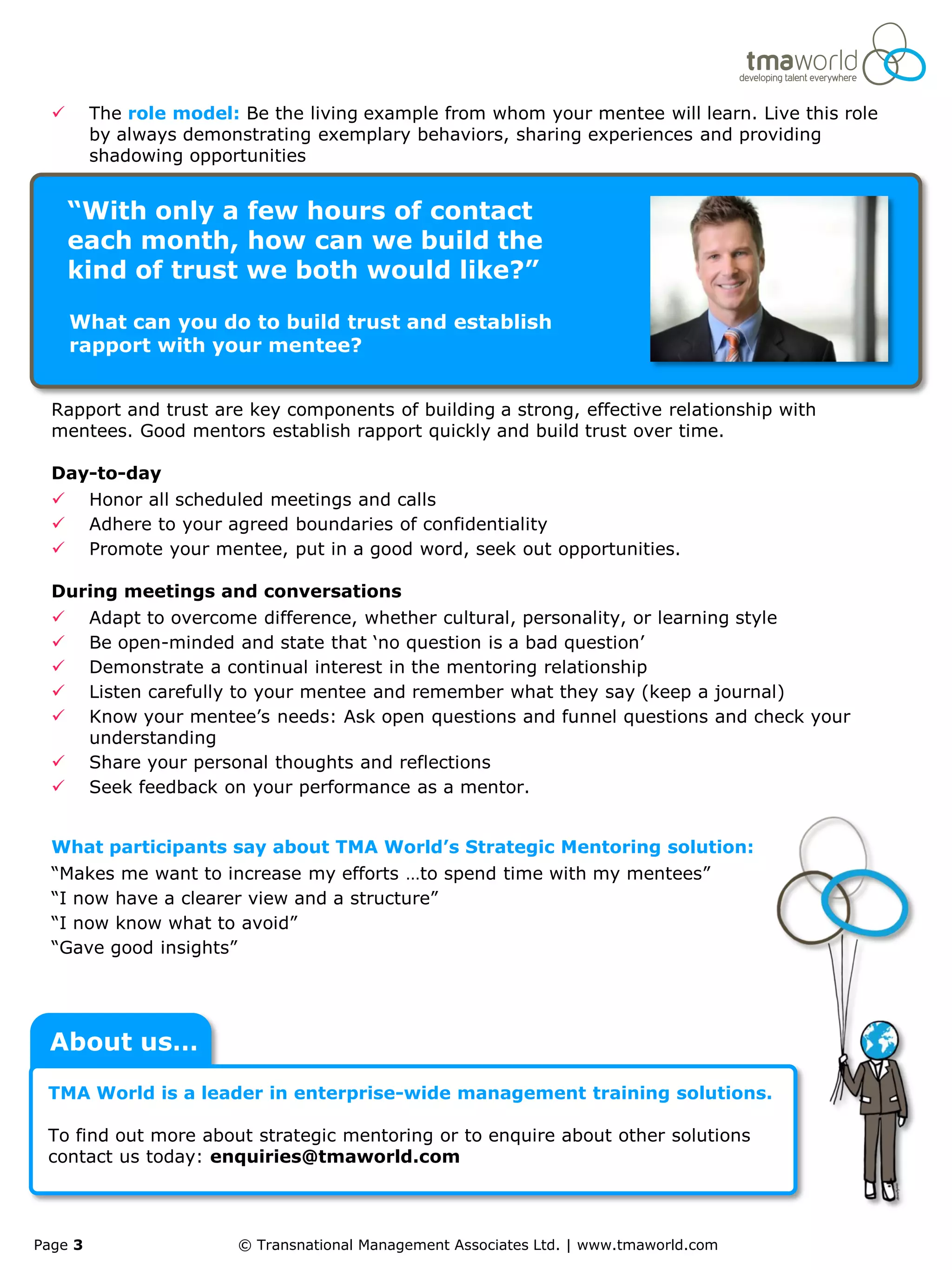       The role model: Be the living example from whom your mentee will learn. Live this role
         by always demonstrating exemplary behaviors, sharing experiences and providing
         shadowing opportunities


      “With only a few hours of contact
      each month, how can we build the
      kind of trust we both would like?”

      What can you do to build trust and establish
      rapport with your mentee?


  Rapport and trust are key components of building a strong, effective relationship with
  mentees. Good mentors establish rapport quickly and build trust over time.

  Day-to-day
        Honor all scheduled meetings and calls
        Adhere to your agreed boundaries of confidentiality
        Promote your mentee, put in a good word, seek out opportunities.

  During meetings and conversations
        Adapt to overcome difference, whether cultural, personality, or learning style
        Be open-minded and state that ‘no question is a bad question’
        Demonstrate a continual interest in the mentoring relationship
        Listen carefully to your mentee and remember what they say (keep a journal)
        Know your mentee’s needs: Ask open questions and funnel questions and check your
         understanding
        Share your personal thoughts and reflections
        Seek feedback on your performance as a mentor.


  What participants say about TMA World’s Strategic Mentoring solution:
  “Makes me want to increase my efforts …to spend time with my mentees”
  “I now have a clearer view and a structure”
  “I now know what to avoid”
  “Gave good insights”




 About us…
 TMA World is a leader in enterprise-wide management training solutions.

 To find out more about strategic mentoring or to enquire about other solutions
 contact us today: enquiries@tmaworld.com



Page 3                   © Transnational Management Associates Ltd. | www.tmaworld.com
 