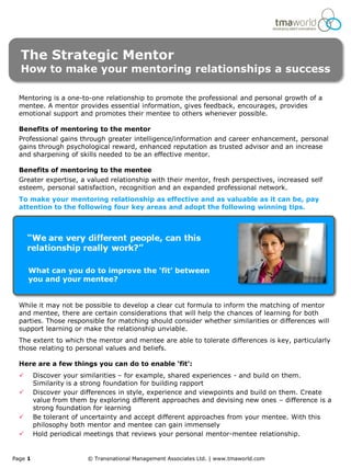 The Strategic Mentor
  How to make your mentoring relationships a success

  Mentoring is a one-to-one relationship to promote the professional and personal growth of a
  mentee. A mentor provides essential information, gives feedback, encourages, provides
  emotional support and promotes their mentee to others whenever possible.

  Benefits of mentoring to the mentor
  Professional gains through greater intelligence/information and career enhancement, personal
  gains through psychological reward, enhanced reputation as trusted advisor and an increase
  and sharpening of skills needed to be an effective mentor.

  Benefits of mentoring to the mentee
  Greater expertise, a valued relationship with their mentor, fresh perspectives, increased self
  esteem, personal satisfaction, recognition and an expanded professional network.
  To make your mentoring relationship as effective and as valuable as it can be, pay
  attention to the following four key areas and adopt the following winning tips.




      What can you do to improve the ‘fit’ between
      you and your mentee?


  While it may not be possible to develop a clear cut formula to inform the matching of mentor
  and mentee, there are certain considerations that will help the chances of learning for both
  parties. Those responsible for matching should consider whether similarities or differences will
  support learning or make the relationship unviable.
  The extent to which the mentor and mentee are able to tolerate differences is key, particularly
  those relating to personal values and beliefs.

  Here are a few things you can do to enable ‘fit’:
        Discover your similarities – for example, shared experiences - and build on them.
         Similarity is a strong foundation for building rapport
        Discover your differences in style, experience and viewpoints and build on them. Create
         value from them by exploring different approaches and devising new ones – difference is a
         strong foundation for learning
        Be tolerant of uncertainty and accept different approaches from your mentee. With this
         philosophy both mentor and mentee can gain immensely
        Hold periodical meetings that reviews your personal mentor-mentee relationship.


Page 1                   © Transnational Management Associates Ltd. | www.tmaworld.com
 
