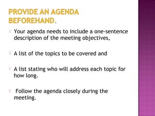  Your agenda needs to include a one-sentence
description of the meeting objectives,
 A list of the topics to be covered and
 A list stating who will address each topic for
how long.
 Follow the agenda closely during the
meeting.
 