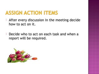  After every discussion in the meeting decide
how to act on it.
 Decide who to act on each task and when a
report will be required.
 