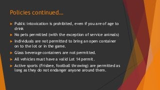 Policies continued… 
 Public intoxication is prohibited, even if you are of age to 
drink 
 No pets permitted (with the exception of service animals) 
 Individuals are not permitted to bring an open container 
on to the lot or in the game. 
 Glass beverage containers are not permitted. 
 All vehicles must have a valid Lot 14 permit. 
 Active sports (Frisbee, football throwing) are permitted as 
long as they do not endanger anyone around them. 
 