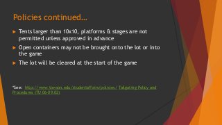 Policies continued… 
 Tents larger than 10x10, platforms & stages are not 
permitted unless approved in advance 
 Open containers may not be brought onto the lot or into 
the game 
 The lot will be cleared at the start of the game 
*See: http://www.towson.edu/studentaffairs/policies/ Tailgating Policy and 
Procedures (TU 06-09.02) 
 