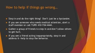 How to help if things go wrong… 
 Step in and do the right thing! Don’t just be a bystander. 
 If you see someone who needs medical attention, alert a 
staff member or call TUPD 410-704-4444. 
 Gather a group of friends to step in and don’t allow others 
to get hurt. 
 If you see a friend acting inappropriately, step in and 
address it—help to stop the behavior. 
 