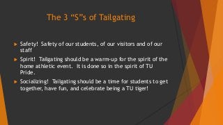 The 3 “S”s of Tailgating 
 Safety! Safety of our students, of our visitors and of our 
staff 
 Spirit! Tailgating should be a warm-up for the spirit of the 
home athletic event. It is done so in the spirit of TU 
Pride. 
 Socializing! Tailgating should be a time for students to get 
together, have fun, and celebrate being a TU tiger! 
 