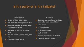 Is it a party or is it a tailgate? 
A tailgate 
 Variety of food & beverages 
 Non alcoholic beverages available 
 Sufficient number of food & drink 
for people attending 
 Precursor to going to enjoy the 
game 
 Fun and relaxing way to enjoy the 
day 
 Individual, small groups 
A party 
 Common sources of alcohol (kegs, 
beer tubs, trash cans of beer) 
 Loud music 
 Drinking games 
 Underage drinking 
 Lack of food 
 Excessive quantities of alcohol 
 Large number of people 
 