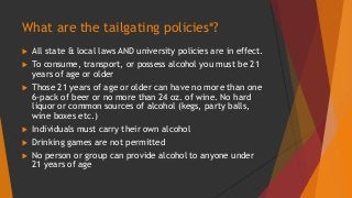 What are the tailgating policies*? 
 All state & local laws AND university policies are in effect. 
 To consume, transport, or possess alcohol you must be 21 
years of age or older 
 Those 21 years of age or older can have no more than one 
6-pack of beer or no more than 24 oz. of wine. No hard 
liquor or common sources of alcohol (kegs, party balls, 
wine boxes etc.) 
 Individuals must carry their own alcohol 
 Drinking games are not permitted 
 No person or group can provide alcohol to anyone under 
21 years of age 
 