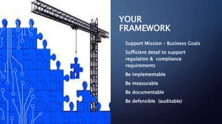 YOUR
FRAMEWORK
Support Mission – Business Goals
Sufficient detail to support
regulation & compliance
requirements
Be implementable
Be measurable
Be documentable
Be defensible (auditable)
 