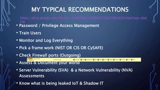 MY TYPICAL RECOMMENDATIONS
• Password / Privilege Access Management
• Train Users
• Monitor and Log Everything
• Pick a frame work (NIST OR CIS OR CySAFE)
• Check Firewall ports (Outgoing)
• Assess & Document your world
• Server Vulnerability (SVA) & a Network Vulnerability (NVA)
Assessments
• Know what is being leaked IoT & Shadow IT
https://drive.google.com/file/d/1_irHSd7pgY_ciP8Sjg51YOcd1S8mjciZ/view?usp=shar
ing
 