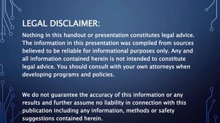 LEGAL DISCLAIMER:
Nothing in this handout or presentation constitutes legal advice.
The information in this presentation was compiled from sources
believed to be reliable for informational purposes only. Any and
all information contained herein is not intended to constitute
legal advice. You should consult with your own attorneys when
developing programs and policies.
We do not guarantee the accuracy of this information or any
results and further assume no liability in connection with this
publication including any information, methods or safety
suggestions contained herein.
 