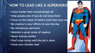 HOW TO LEAD LIKE A SUPERHERO
• Listen harder than normal people do
• Help people even if you do not know them
• Focus on the needs of others more than your own
• Be creative in your efforts to save the day
• Be relentlessly optimistic
• Maintain a great sense of urgency
• Never tolerate bullies
• Don't stop trying until the job is done
• Know your Achilles Heel
 
