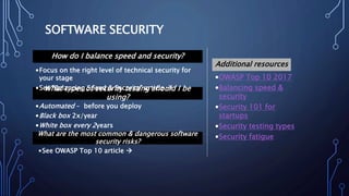 SOFTWARE SECURITY
•OWASP Top 10 2017
•Balancing speed &
security
•Security 101 for
startups
•Security testing types
•Security fatigue
Additional resources
How do I balance speed and security?
What types of security testing should I be
using?
•Focus on the right level of technical security for
your stage
•See “Balancing Speed & Security” article 
•Automated – before you deploy
•Black box 2x/year
•White box every 2years
What are the most common & dangerous software
security risks?
•See OWASP Top 10 article 
 