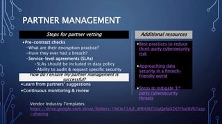 PARTNER MANAGEMENT
•Best practices to reduce
third-party cybersecurity
risk
•Approaching data
security in a fintech-
friendly world
•Steps to mitigate 3rd
party cybersecurity
threats
Additional resourcesSteps for partner vetting
•Pre-contract checks
-What are their encryption practice?
-Have they ever had a breach?
-Service-level agreements (SLAs)
-SLAs should be included in data policy
-Ability to audit & request specific security
standardsHow do I ensure my partner management is
successful?
•Learn from partners’ suggestions
•Continuous monitoring & review
Vendor Industry Templates:
https://drive.google.com/drive/folders/1MOe15AjF_WRN9IZ10yQefpXDOYfvd8VK?usp
=sharing
 