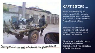 CART BEFORE …
Rather than evaluating the
solution provided by vendors,
leaders should assess the value
of a product in relation to their
People, Process & Risk.
Build your list of needs /
requirements and evaluate all
venders based on your needs
not their special sauce
Prioritize security in the context
of Ministry enablement,
financial costs, & risk mitigation
to justify investments
 