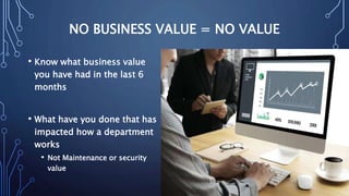 NO BUSINESS VALUE = NO VALUE
• Know what business value
you have had in the last 6
months
• What have you done that has
impacted how a department
works
• Not Maintenance or security
value
 