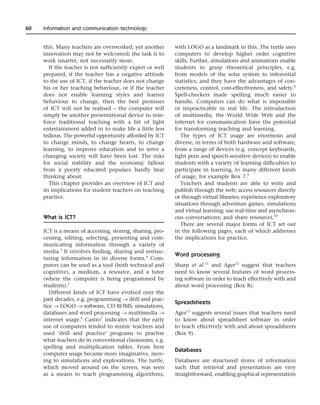 this. Many teachers are overworked; yet another
innovation may not be welcomed; the task is to
work smarter, not necessarily more.
If the teacher is not sufficiently expert or well
prepared, if the teacher has a negative attitude
to the use of ICT, if the teacher does not change
his or her teaching behaviour, or if the teacher
does not enable learning styles and learner
behaviour to change, then the best promises
of ICT will not be realised – the computer will
simply be another presentational device to rein-
force traditional teaching with a bit of light
entertainment added in to make life a little less
tedious. The powerful opportunity afforded by ICT
to change minds, to change hearts, to change
learning, to improve education and to serve a
changing society will have been lost. The risks
for social stability and the economic fallout
from a poorly educated populace hardly bear
thinking about.
This chapter provides an overview of ICT and
its implications for student teachers on teaching
practice.
What is ICT?
ICT is a means of accessing, storing, sharing, pro-
cessing, editing, selecting, presenting and com-
municating information through a variety of
media.3
It involves finding, sharing and restruc-
turing information in its diverse forms.4
Com-
puters can be used as a tool (both technical and
cognitive), a medium, a resource, and a tutee
(where the computer is being programmed by
students).5
Different kinds of ICT have evolved over the
past decades, e.g. programming → drill and prac-
tice → LOGO → software, CD ROMS, simulations,
databases and word processing → multimedia →
internet usage.6
Castro7
indicates that the early
use of computers tended to mimic teachers and
used ‘drill and practice’ programs to practise
what teachers do in conventional classrooms, e.g.
spelling and multiplication tables. From here
computer usage became more imaginative, mov-
ing to simulations and explorations. The turtle,
which moved around on the screen, was seen
as a means to teach programming algorithms,
with LOGO as a landmark in this. The turtle uses
computers to develop higher order cognitive
skills. Further, simulations and animations enable
students to grasp theoretical principles, e.g.
from models of the solar system to inferential
statistics, and they have the advantages of con-
creteness, control, cost-effectiveness, and safety.8
Spell-checkers made spelling much easier to
handle. Computers can do what is impossible
or impracticable in real life. The introduction
of multimedia, the World Wide Web and the
internet for communication have the potential
for transforming teaching and learning.
The types of ICT usage are enormous and
diverse, in terms of both hardware and software,
from a range of devices (e.g. concept keyboards,
light pens and speech-sensitive devices) to enable
students with a variety of learning difficulties to
participate in learning, to many different kinds
of usage, for example Box 7.9
Teachers and students are able to write and
publish through the web; access resources directly
or through virtual libraries; experience exploratory
situations through adventure games, simulations
and virtual learning; use real-time and asynchron-
ous conversations; and share resources.10
There are several major forms of ICT set out
in the following pages, each of which addresses
the implications for practice.
Word processing
Sharp et al.11
and Ager12
suggest that teachers
need to know several features of word process-
ing software in order to teach effectively with and
about word processing (Box 8).
Spreadsheets
Ager13
suggests several issues that teachers need
to know about spreadsheet software in order
to teach effectively with and about spreadsheets
(Box 9).
Databases
Databases are structured stores of information
such that retrieval and presentation are very
straightforward, enabling graphical representation
60 Information and communication technology
 