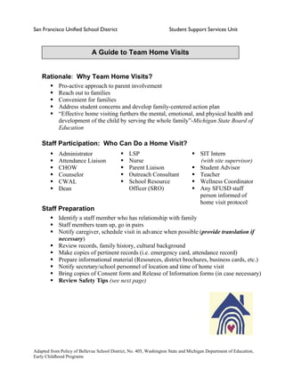 San Francisco Unified School District Student Support Services Unit
A Guide to Team Home Visits
Rationale: Why Team Home Visits?
Pro-active approach to parent involvement
Reach out to families
Convenient for families
Address student concerns and develop family-centered action plan
“Effective home visiting furthers the mental, emotional, and physical health and
development of the child by serving the whole family”-Michigan State Board of
Education
Staff Participation: Who Can Do a Home Visit?
LSP
Nurse
Parent Liaison
Outreach Consultant
School Resource
Officer (SRO)
SIT Intern
(with site supervisor)
Student Advisor
Teacher
Wellness Coordinator
Any SFUSD staff
person informed of
home visit protocol
Administrator
Attendance Liaison
CHOW
Counselor
CWAL
Dean
Staff Preparation
Identify a staff member who has relationship with family
Staff members team up, go in pairs
Notify caregiver, schedule visit in advance when possible (provide translation if
necessary)
Review records, family history, cultural background
Make copies of pertinent records (i.e. emergency card, attendance record)
Prepare informational material (Resources, district brochures, business cards, etc.)
Notify secretary/school personnel of location and time of home visit
Bring copies of Consent form and Release of Information forms (in case necessary)
Review Safety Tips (see next page)
Adapted from Policy of Bellevue School District, No. 405, Washington State and Michigan Department of Education,
Early Childhood Programs
 