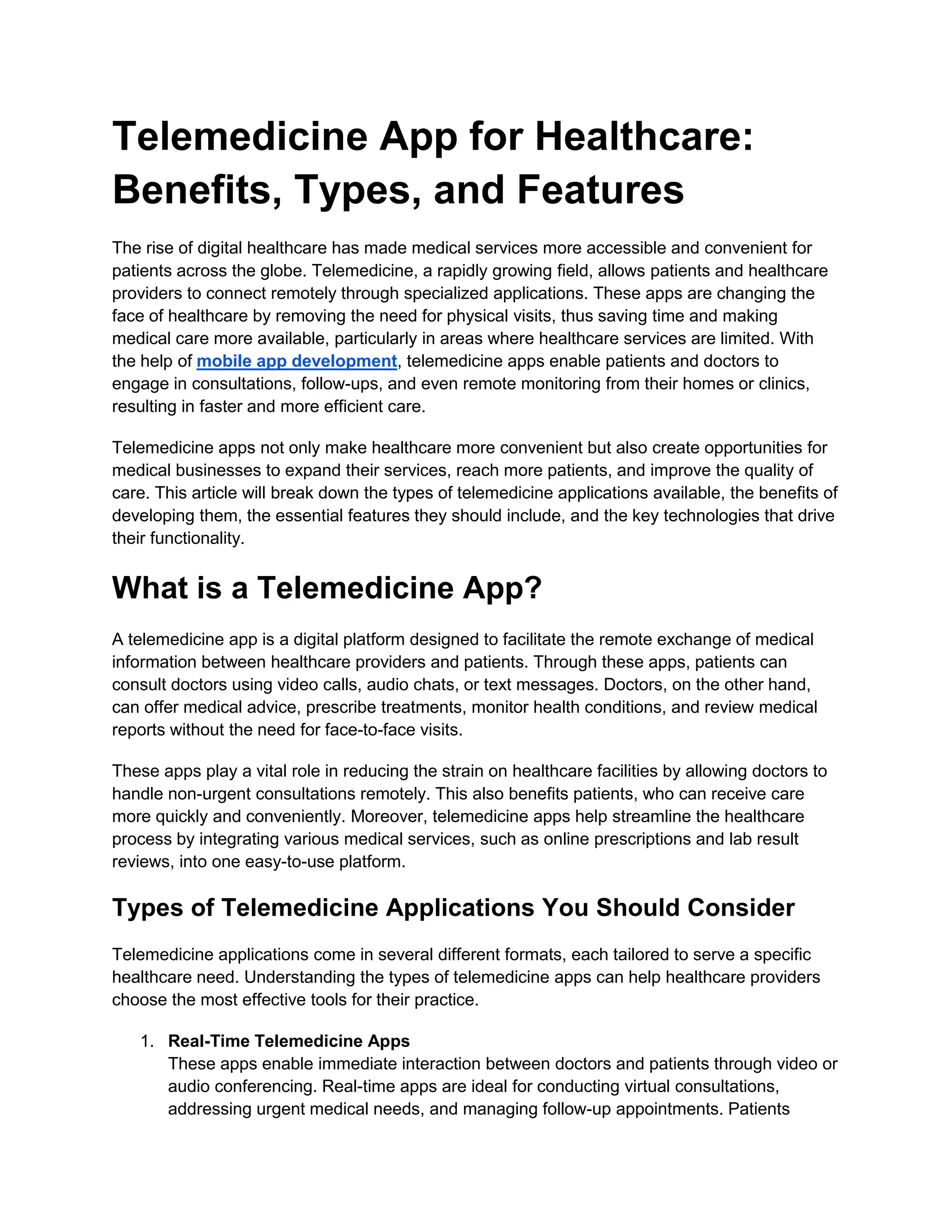Telemedicine App for Healthcare:
Benefits, Types, and Features
The rise of digital healthcare has made medical services more accessible and convenient for
patients across the globe. Telemedicine, a rapidly growing field, allows patients and healthcare
providers to connect remotely through specialized applications. These apps are changing the
face of healthcare by removing the need for physical visits, thus saving time and making
medical care more available, particularly in areas where healthcare services are limited. With
the help of mobile app development, telemedicine apps enable patients and doctors to
engage in consultations, follow-ups, and even remote monitoring from their homes or clinics,
resulting in faster and more efficient care.
Telemedicine apps not only make healthcare more convenient but also create opportunities for
medical businesses to expand their services, reach more patients, and improve the quality of
care. This article will break down the types of telemedicine applications available, the benefits of
developing them, the essential features they should include, and the key technologies that drive
their functionality.
What is a Telemedicine App?
A telemedicine app is a digital platform designed to facilitate the remote exchange of medical
information between healthcare providers and patients. Through these apps, patients can
consult doctors using video calls, audio chats, or text messages. Doctors, on the other hand,
can offer medical advice, prescribe treatments, monitor health conditions, and review medical
reports without the need for face-to-face visits.
These apps play a vital role in reducing the strain on healthcare facilities by allowing doctors to
handle non-urgent consultations remotely. This also benefits patients, who can receive care
more quickly and conveniently. Moreover, telemedicine apps help streamline the healthcare
process by integrating various medical services, such as online prescriptions and lab result
reviews, into one easy-to-use platform.
Types of Telemedicine Applications You Should Consider
Telemedicine applications come in several different formats, each tailored to serve a specific
healthcare need. Understanding the types of telemedicine apps can help healthcare providers
choose the most effective tools for their practice.
1. Real-Time Telemedicine Apps
These apps enable immediate interaction between doctors and patients through video or
audio conferencing. Real-time apps are ideal for conducting virtual consultations,
addressing urgent medical needs, and managing follow-up appointments. Patients
 