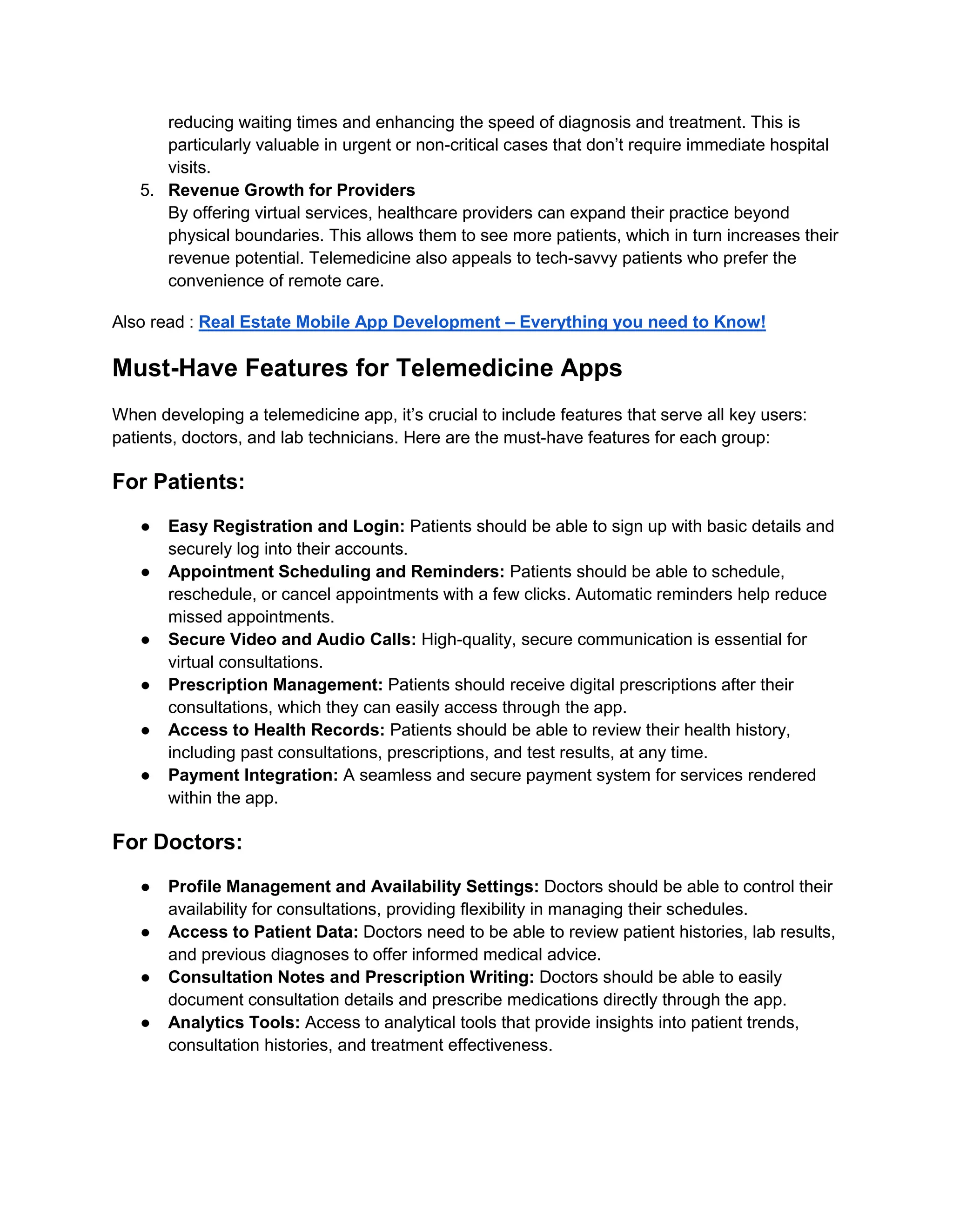 reducing waiting times and enhancing the speed of diagnosis and treatment. This is
particularly valuable in urgent or non-critical cases that don’t require immediate hospital
visits.
5. Revenue Growth for Providers
By offering virtual services, healthcare providers can expand their practice beyond
physical boundaries. This allows them to see more patients, which in turn increases their
revenue potential. Telemedicine also appeals to tech-savvy patients who prefer the
convenience of remote care.
Also read : Real Estate Mobile App Development – Everything you need to Know!
Must-Have Features for Telemedicine Apps
When developing a telemedicine app, it’s crucial to include features that serve all key users:
patients, doctors, and lab technicians. Here are the must-have features for each group:
For Patients:
● Easy Registration and Login: Patients should be able to sign up with basic details and
securely log into their accounts.
● Appointment Scheduling and Reminders: Patients should be able to schedule,
reschedule, or cancel appointments with a few clicks. Automatic reminders help reduce
missed appointments.
● Secure Video and Audio Calls: High-quality, secure communication is essential for
virtual consultations.
● Prescription Management: Patients should receive digital prescriptions after their
consultations, which they can easily access through the app.
● Access to Health Records: Patients should be able to review their health history,
including past consultations, prescriptions, and test results, at any time.
● Payment Integration: A seamless and secure payment system for services rendered
within the app.
For Doctors:
● Profile Management and Availability Settings: Doctors should be able to control their
availability for consultations, providing flexibility in managing their schedules.
● Access to Patient Data: Doctors need to be able to review patient histories, lab results,
and previous diagnoses to offer informed medical advice.
● Consultation Notes and Prescription Writing: Doctors should be able to easily
document consultation details and prescribe medications directly through the app.
● Analytics Tools: Access to analytical tools that provide insights into patient trends,
consultation histories, and treatment effectiveness.
 