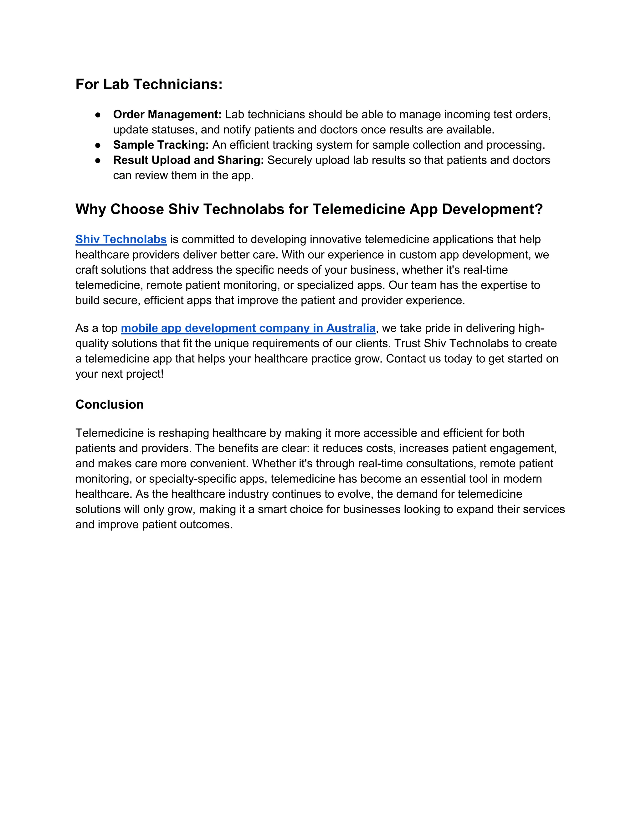 For Lab Technicians:
● Order Management: Lab technicians should be able to manage incoming test orders,
update statuses, and notify patients and doctors once results are available.
● Sample Tracking: An efficient tracking system for sample collection and processing.
● Result Upload and Sharing: Securely upload lab results so that patients and doctors
can review them in the app.
Why Choose Shiv Technolabs for Telemedicine App Development?
Shiv Technolabs is committed to developing innovative telemedicine applications that help
healthcare providers deliver better care. With our experience in custom app development, we
craft solutions that address the specific needs of your business, whether it's real-time
telemedicine, remote patient monitoring, or specialized apps. Our team has the expertise to
build secure, efficient apps that improve the patient and provider experience.
As a top mobile app development company in Australia, we take pride in delivering high-
quality solutions that fit the unique requirements of our clients. Trust Shiv Technolabs to create
a telemedicine app that helps your healthcare practice grow. Contact us today to get started on
your next project!
Conclusion
Telemedicine is reshaping healthcare by making it more accessible and efficient for both
patients and providers. The benefits are clear: it reduces costs, increases patient engagement,
and makes care more convenient. Whether it's through real-time consultations, remote patient
monitoring, or specialty-specific apps, telemedicine has become an essential tool in modern
healthcare. As the healthcare industry continues to evolve, the demand for telemedicine
solutions will only grow, making it a smart choice for businesses looking to expand their services
and improve patient outcomes.
 