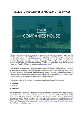 A GUIDE TO THE COMPANIES HOUSE AND ITS SERVICES
What is Companies House? Do you want to form a limited company in the UK? In the UK, it is
mandated to register every limited company or LLP at “Companies House”. No matter, if you
are looking to begin something new or count amongst the growing list of UK entrepreneurs,
then have you heard of the Companies House API? Do you know, how to do the Companies
House free WebCheck? How to get access UK company data?
Here, you will get to know not only more about Companies House, but also about its services
as well. Companies House is a legislative government body that comes under the Department
for Skills, Business, Technology, and Innovation. It takes care of the establishments and
regulations of limited companies and limited liability partnerships (LLPs) in the UK. It is an
official registrar of all the companies in the UK regardless of size.
Companies House provides services across all three individual nations, including:
• England
• Wales
• Scotland
The information available is a matter of public record and is responsible for the evaluation,
verification, and maintenance of all records for limited companies and LLPs. The data can be
accessed by all businesses or the general public. The transparency in accessing the electronic
data literally makes the UK one of the first nations to create, an open corporate data register.
As a result, the general public can access company details, ownership, director’s information,
financials, in an effortless manner.
 