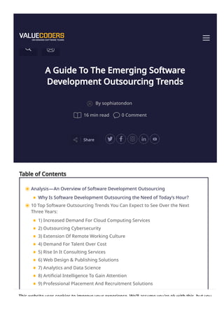 A Guide To The Emerging Software
Development Outsourcing Trends
Share
By sophiatondon
16 min read 0 Comment
Table of Contents
Analysis—An Overview of Software Development Outsourcing
Why Is Software Development Outsourcing the Need of Today’s Hour?
10 Top Software Outsourcing Trends You Can Expect to See Over the Next
Three Years:
1) Increased Demand For Cloud Computing Services
2) Outsourcing Cybersecurity
3) Extension Of Remote Working Culture
4) Demand For Talent Over Cost
5) Rise In It Consulting Services
6) Web Design & Publishing Solutions
7) Analytics and Data Science
8) Artificial Intelligence To Gain Attention
9) Professional Placement And Recruitment Solutions
10) More sales with E-Commerce
This website uses cookies to improve your experience. We'll assume you're ok with this, but you
 