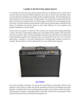 A guide to the first time guitar buyers
It is exciting and at the same time quite confusing while you are planning to buy a guitar. But if
you have done your homework before hitting the stores, there is need to crack your brains. Here
are some tips that would help you in finding the best suitable first guitar. The first thing that you
need to decide is if you want acoustic or electric guitar. You need to take a decision based on the
type of music that you intend to learn. An electric guitar is advisable if you are planning to learn
rock music. If you are leaning towards classical or folk, then an acoustic guitar would be the best
choice. For beginners the acoustic guitars are best suited. Moreover it is less expensive and
portable compared to an electric guitar.

Do you want a new guitar or a used one? This would be your second concern during purchasing
a guitar. The answer would largely depend upon your budget and the quality of the guitar that
you wish to purchase. There are many advantages in buying a new guitar like you can be assured
of the performance quality of the instrument since you are the first owner of it. For a first time
guitar buyer, a warranty is very much reassuring and a firsthand guitar would be covered by a
warranty. However there is one downside that the new one would be quite expensive.




                                           Line 6 Spider

If you have monetary constraints, you can go for second hand or used guitars which are less
expensive. But you have to make sure that the instrument is devoid of any damages and works
properly. It would be better if you can bring along an expert to give advices and test the guitar.
The downside of buying a second hand guitar is that there would not be any guarantee. Some
musical stores however give warranties for used guitars too.
 