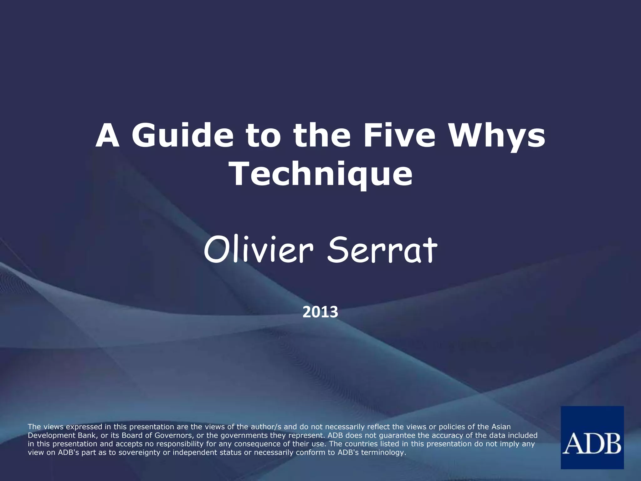 The views expressed in this presentation are the views of the author/s and do not necessarily reflect the views or policies of the Asian
Development Bank, or its Board of Governors, or the governments they represent. ADB does not guarantee the accuracy of the data included
in this presentation and accepts no responsibility for any consequence of their use. The countries listed in this presentation do not imply any
view on ADB's part as to sovereignty or independent status or necessarily conform to ADB's terminology.
A Guide to the Five Whys
Technique
Olivier Serrat
2013
 