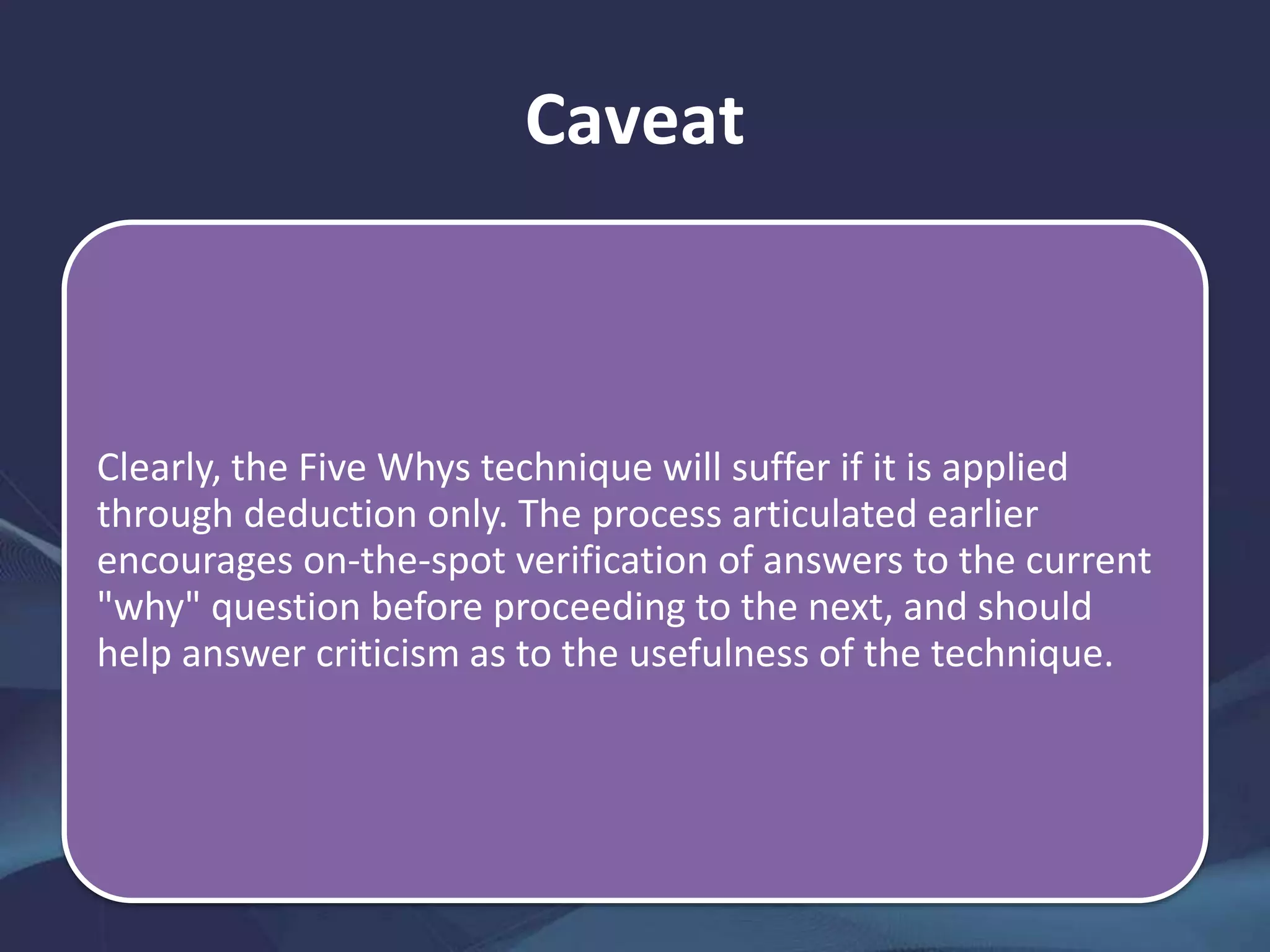 Caveat
Clearly, the Five Whys technique will suffer if it is applied
through deduction only. The process articulated earlier
encourages on-the-spot verification of answers to the current
"why" question before proceeding to the next, and should
help answer criticism as to the usefulness of the technique.
 