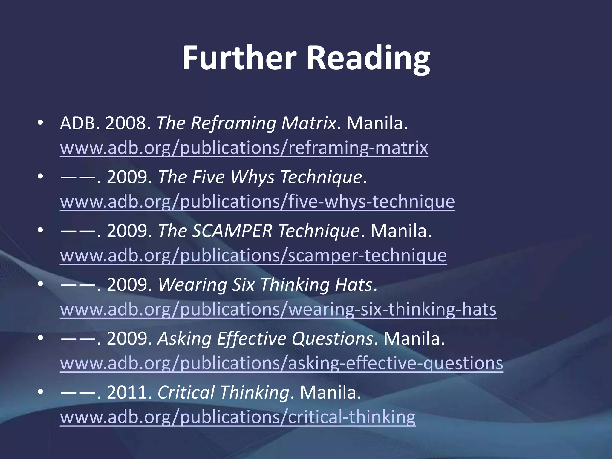 Further Reading
• ADB. 2008. The Reframing Matrix. Manila.
www.adb.org/publications/reframing-matrix
• ——. 2009. The Five Whys Technique.
www.adb.org/publications/five-whys-technique
• ——. 2009. The SCAMPER Technique. Manila.
www.adb.org/publications/scamper-technique
• ——. 2009. Wearing Six Thinking Hats.
www.adb.org/publications/wearing-six-thinking-hats
• ——. 2009. Asking Effective Questions. Manila.
www.adb.org/publications/asking-effective-questions
• ——. 2011. Critical Thinking. Manila.
www.adb.org/publications/critical-thinking
 