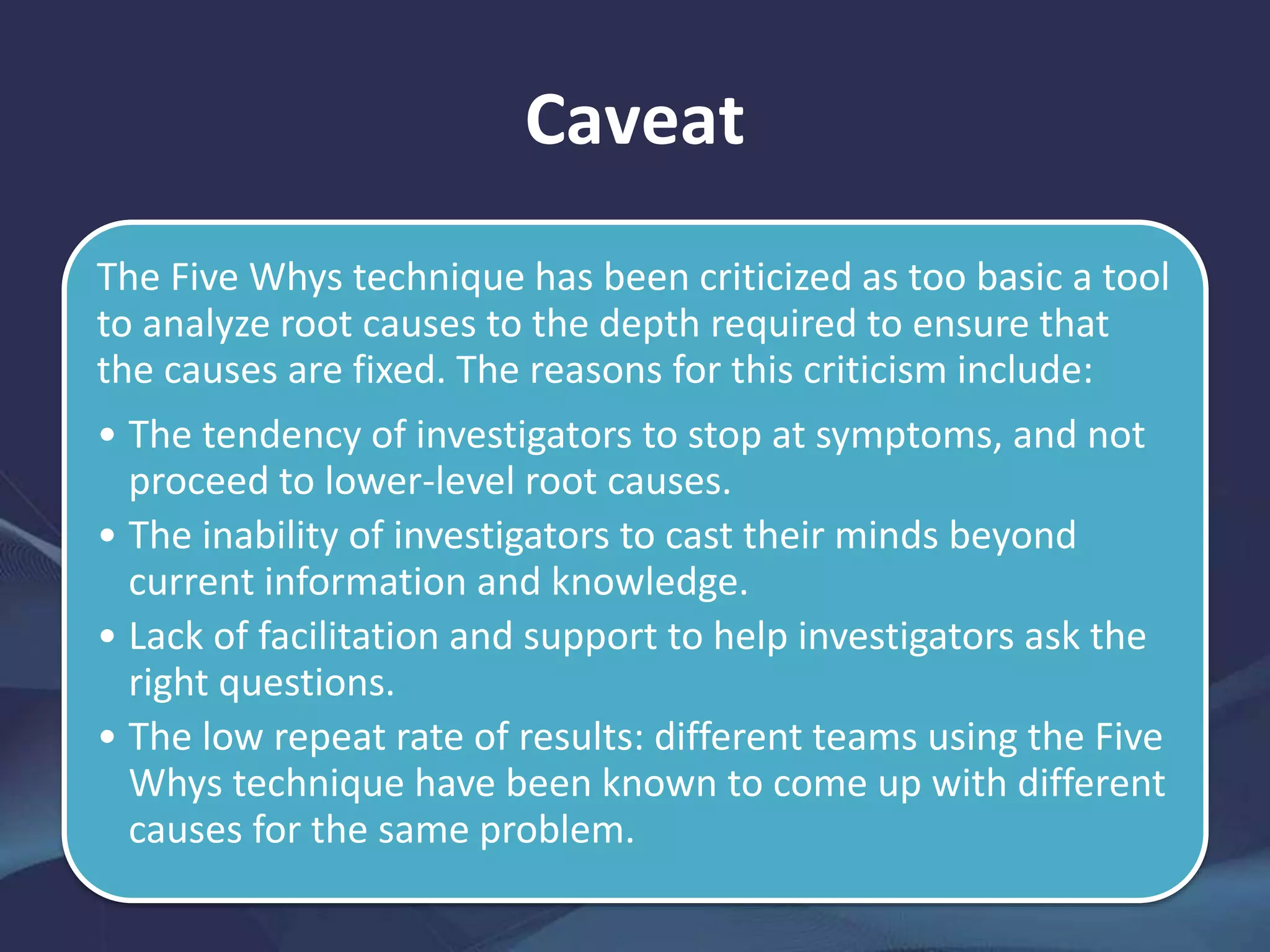 Caveat
The Five Whys technique has been criticized as too basic a tool
to analyze root causes to the depth required to ensure that
the causes are fixed. The reasons for this criticism include:
• The tendency of investigators to stop at symptoms, and not
proceed to lower-level root causes.
• The inability of investigators to cast their minds beyond
current information and knowledge.
• Lack of facilitation and support to help investigators ask the
right questions.
• The low repeat rate of results: different teams using the Five
Whys technique have been known to come up with different
causes for the same problem.
 