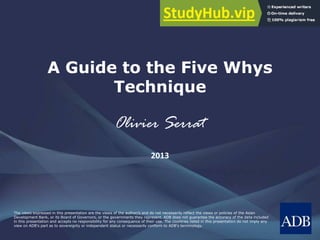 The views expressed in this presentation are the views of the author/s and do not necessarily reflect the views or policies of the Asian
Development Bank, or its Board of Governors, or the governments they represent. ADB does not guarantee the accuracy of the data included
in this presentation and accepts no responsibility for any consequence of their use. The countries listed in this presentation do not imply any
view on ADB's part as to sovereignty or independent status or necessarily conform to ADB's terminology.
A Guide to the Five Whys
Technique
Olivier Serrat
2013
 
