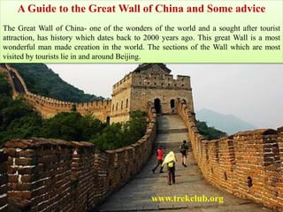 A Guide to the Great Wall of China and Some advice
The Great Wall of China- one of the wonders of the world and a sought after tourist
attraction, has history which dates back to 2000 years ago. This great Wall is a most
wonderful man made creation in the world. The sections of the Wall which are most
visited by tourists lie in and around Beijing.
www.trekclub.org
 