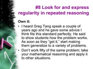 #8 Look for and express
regularity in repeated reasoning
Own it:
• I heard Greg Tang speak a couple of
years ago and he gave some advice I
think fits this standard perfectly. He said
to show students how the problem works.
As soon as they “get it,” start making
them generalize to a variety of problems.
• Don’t work fifty of the same problem; take
your mathematical reasoning and apply it
to other situations.
 
