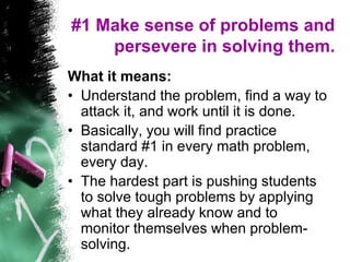 #1 Make sense of problems and
persevere in solving them.
What it means:
• Understand the problem, find a way to
attack it, and work until it is done.
• Basically, you will find practice
standard #1 in every math problem,
every day.
• The hardest part is pushing students
to solve tough problems by applying
what they already know and to
monitor themselves when problem-
solving.
 