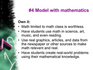 #4 Model with mathematics
Own it:
• Math limited to math class is worthless.
• Have students use math in science, art,
music, and even reading.
• Use real graphics, articles, and data from
the newspaper or other sources to make
math relevant and real.
• Have students create real-world problems
using their mathematical knowledge.
 