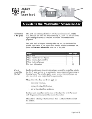 A Guide to the Residential Tenancies Act


Information     This guide is a summary of Ontario’s new Residential Tenancies Act (the
in this guide   Act). This new law came into effect on January 31, 2007. The Act sets out the
                rights and responsibilities of landlords and tenants who rent residential
                properties.

                This guide is not a complete summary of the law and it is not intended to
                provide legal advice. If you require more detailed information about the law,
                please see For more information at the end of this guide.


                 Topic                                                           See Page
                 About Rent                                                          2
                 About Maintenance and Repairs                                       5
                 About Entering the Rental Unit                                      7
                 About Ending a Tenancy                                              8
                 For More Information                                                10


Who is          Landlords and tenants of most rental units are covered by most of the rules in
covered by      the Act. A rental unit can be an apartment, a house, or a room in a rooming or
this Act?       boarding house. The Act also applies to care homes, retirement homes, and
                sites in a mobile home park or land lease community.

                Many of the rules about rent do not apply to:
                   •   new rental buildings,
                   •   non-profit and public housing,
                   •   university and college residences.

                But these units are still covered by most of the other rules in the Act about
                such things as maintenance and the reasons for eviction.

                The Act does not apply if the tenant must share a kitchen or bathroom with
                the landlord.




                                                                                     Page 1 of 10
 