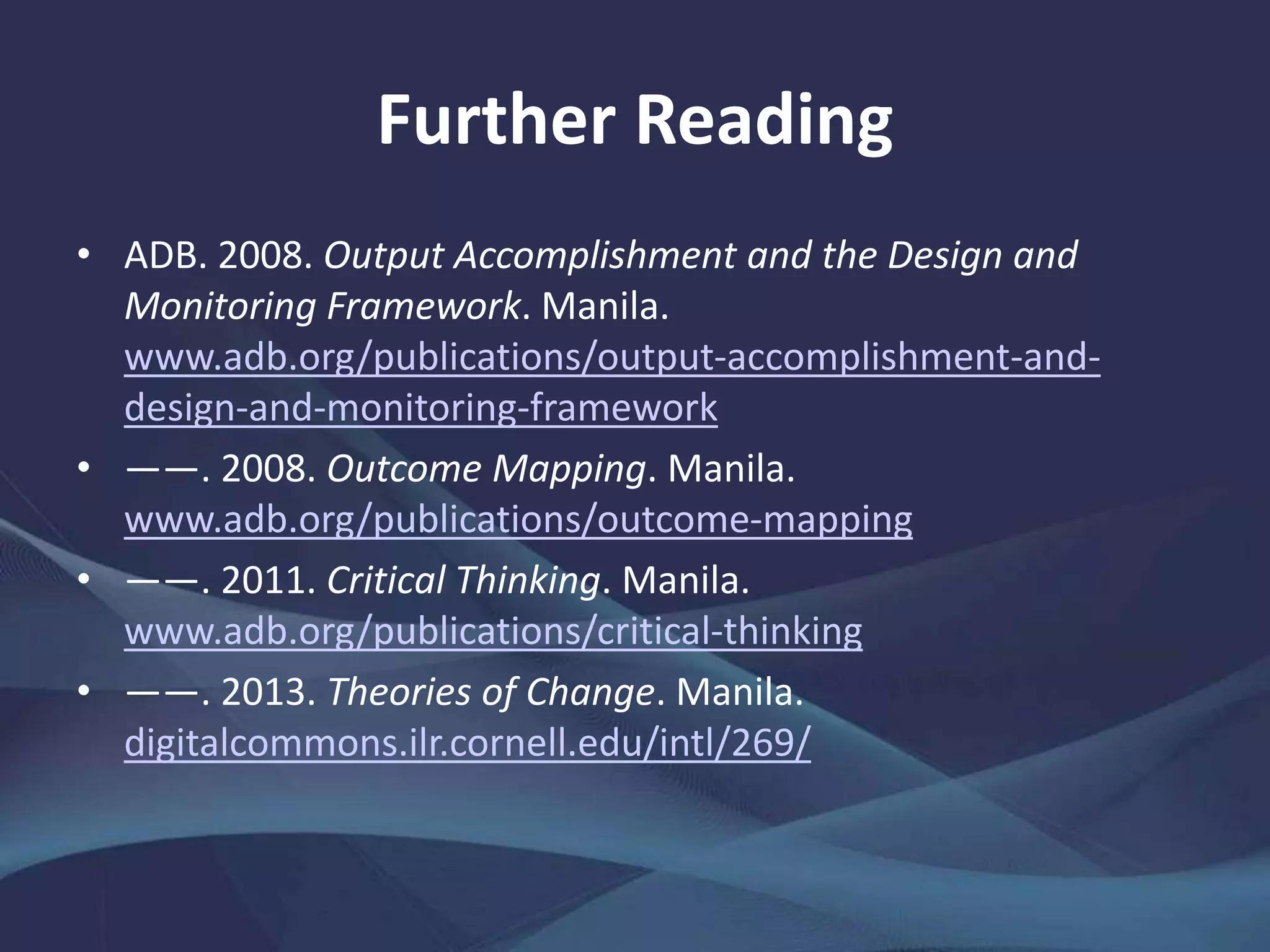 Further Reading
• ADB. 2008. Output Accomplishment and the Design and
Monitoring Framework. Manila.
www.adb.org/publications/output-accomplishment-and-
design-and-monitoring-framework
• ——. 2008. Outcome Mapping. Manila.
www.adb.org/publications/outcome-mapping
• ——. 2011. Critical Thinking. Manila.
www.adb.org/publications/critical-thinking
• ——. 2013. Theories of Change. Manila.
digitalcommons.ilr.cornell.edu/intl/269/
 