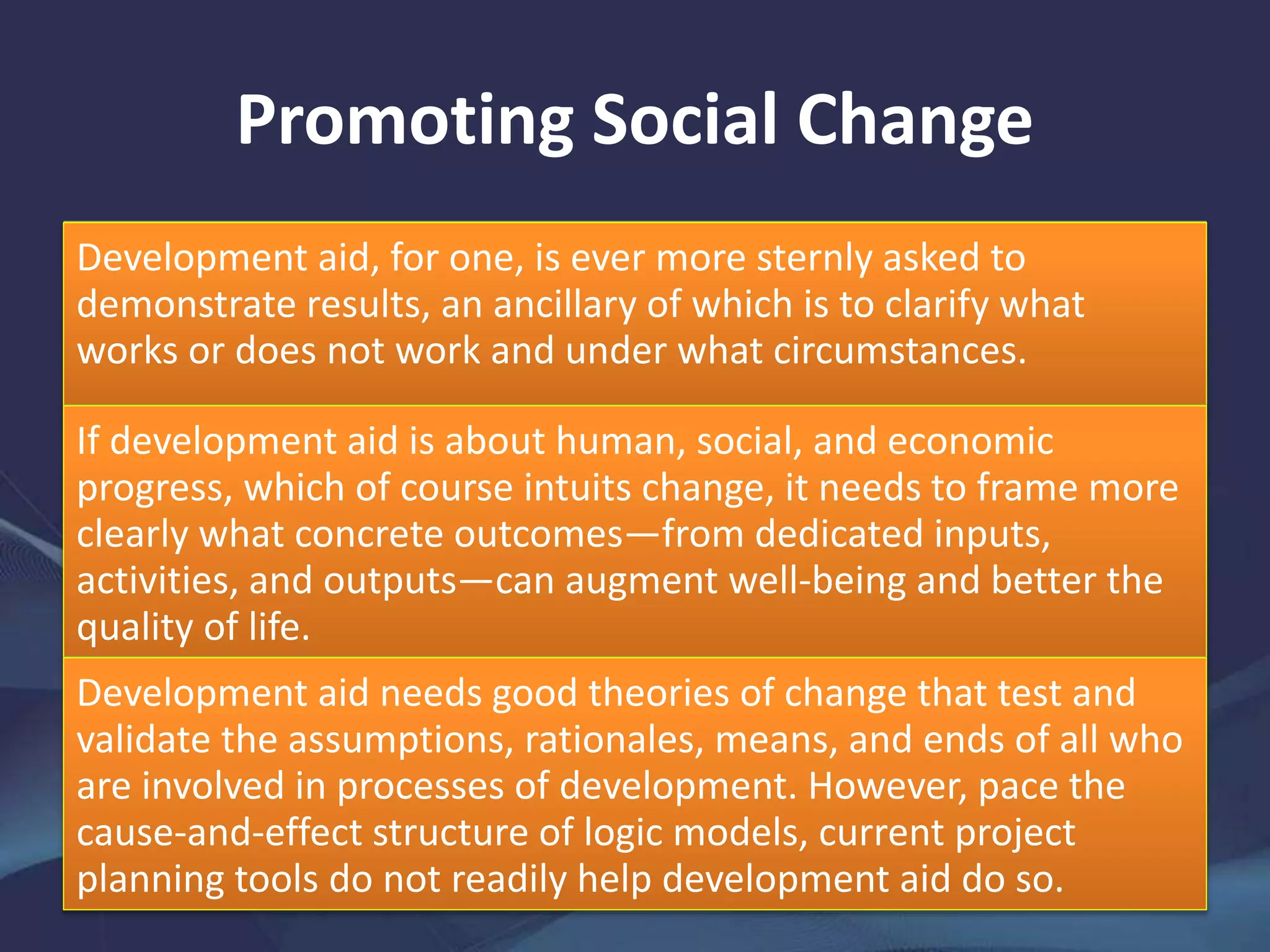 Promoting Social Change
Development aid, for one, is ever more sternly asked to
demonstrate results, an ancillary of which is to clarify what
works or does not work and under what circumstances.
If development aid is about human, social, and economic
progress, which of course intuits change, it needs to frame more
clearly what concrete outcomes—from dedicated inputs,
activities, and outputs—can augment well-being and better the
quality of life.
Development aid needs good theories of change that test and
validate the assumptions, rationales, means, and ends of all who
are involved in processes of development. However, pace the
cause-and-effect structure of logic models, current project
planning tools do not readily help development aid do so.
 