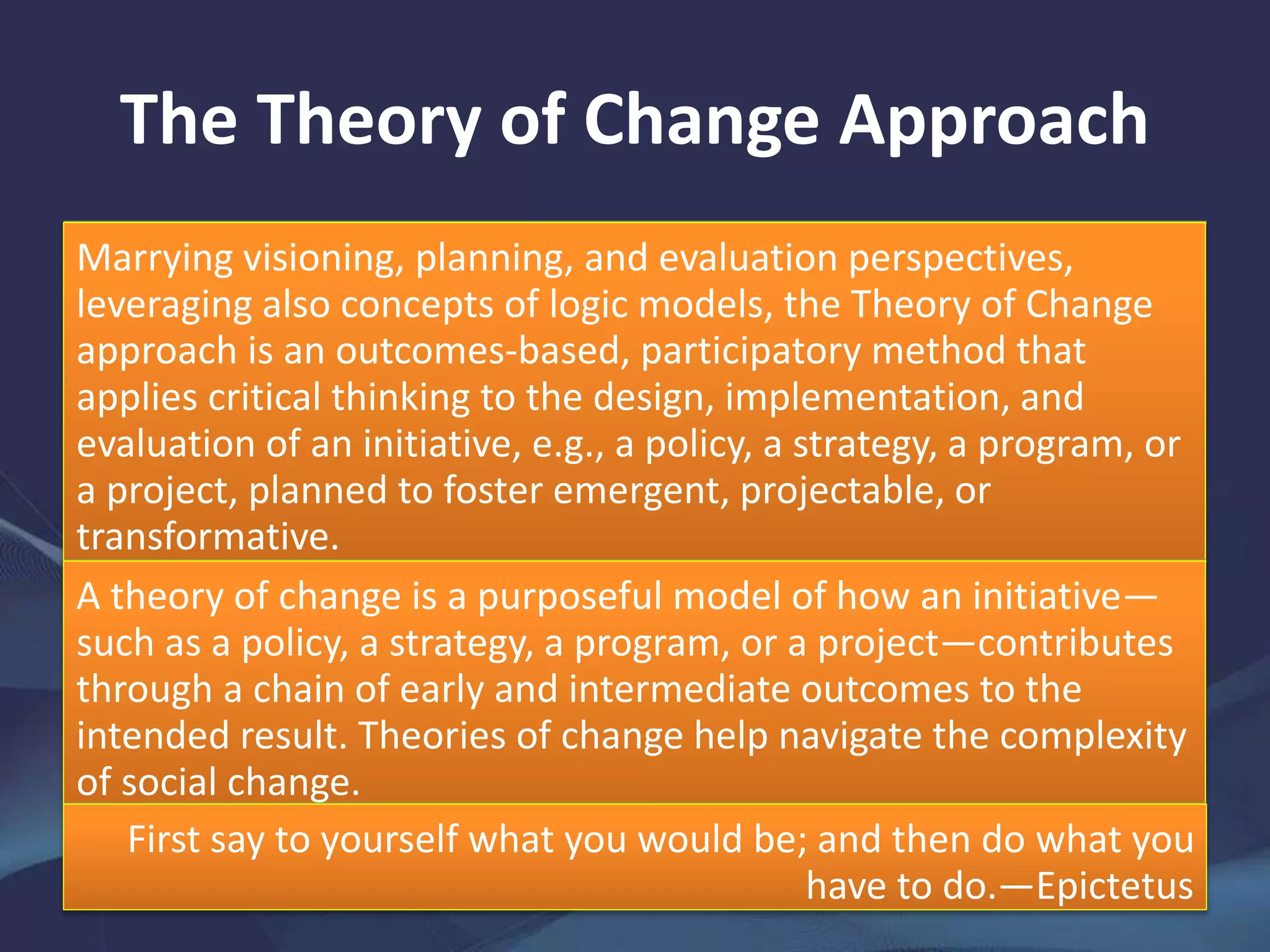 The Theory of Change Approach
Marrying visioning, planning, and evaluation perspectives,
leveraging also concepts of logic models, the Theory of Change
approach is an outcomes-based, participatory method that
applies critical thinking to the design, implementation, and
evaluation of an initiative, e.g., a policy, a strategy, a program, or
a project, planned to foster emergent, projectable, or
transformative.
change.A theory of change is a purposeful model of how an initiative—
such as a policy, a strategy, a program, or a project—contributes
through a chain of early and intermediate outcomes to the
intended result. Theories of change help navigate the complexity
of social change.
First say to yourself what you would be; and then do what you
have to do.—Epictetus
 