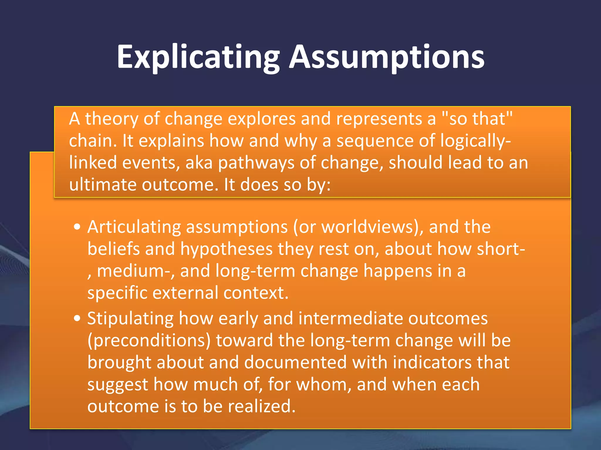 Explicating Assumptions
• Articulating assumptions (or worldviews), and the
beliefs and hypotheses they rest on, about how short-
, medium-, and long-term change happens in a
specific external context.
• Stipulating how early and intermediate outcomes
(preconditions) toward the long-term change will be
brought about and documented with indicators that
suggest how much of, for whom, and when each
outcome is to be realized.
A theory of change explores and represents a "so that"
chain. It explains how and why a sequence of logically-
linked events, aka pathways of change, should lead to an
ultimate outcome. It does so by:
 