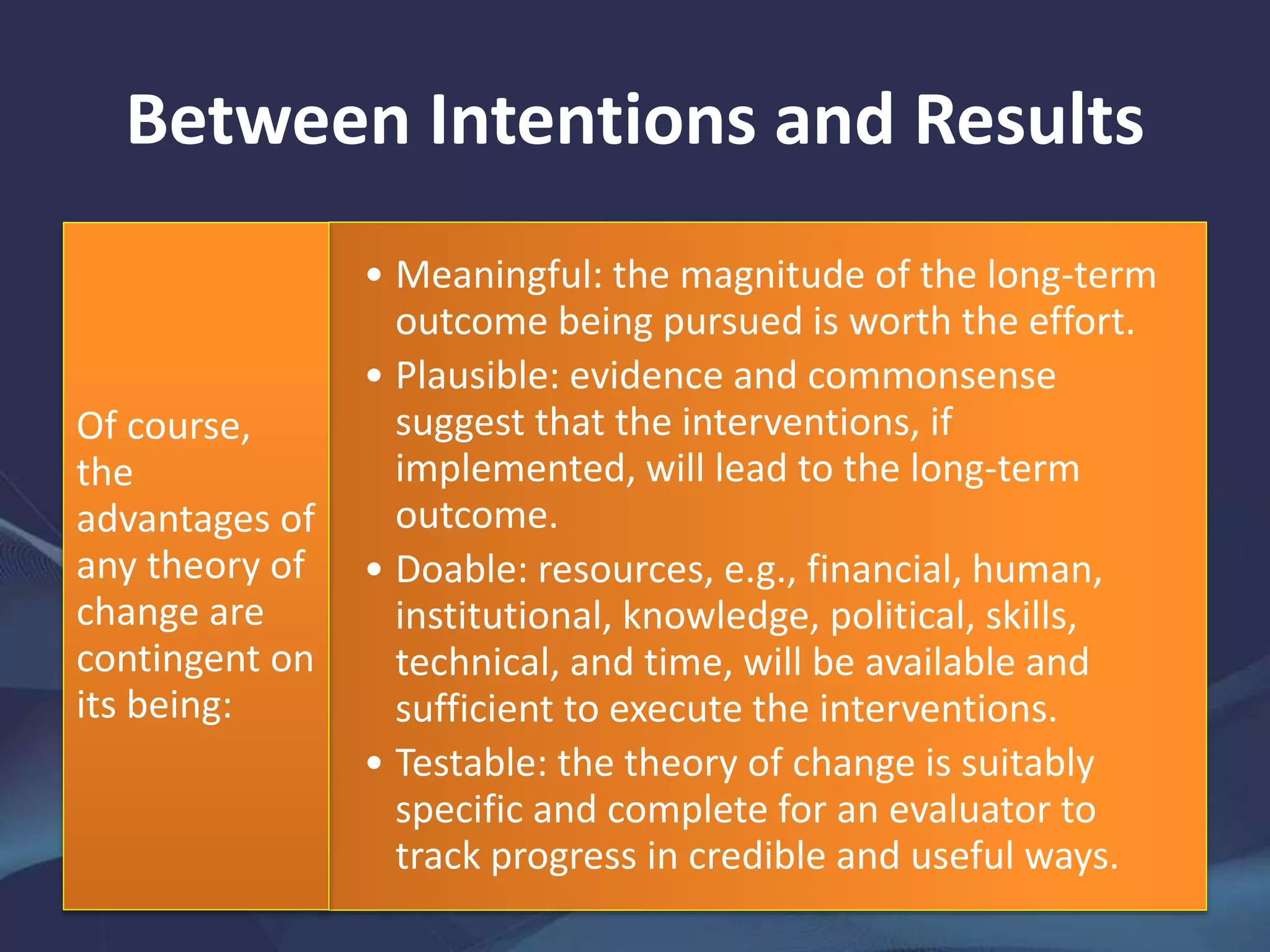 Between Intentions and Results
• Meaningful: the magnitude of the long-term
outcome being pursued is worth the effort.
• Plausible: evidence and commonsense
suggest that the interventions, if
implemented, will lead to the long-term
outcome.
• Doable: resources, e.g., financial, human,
institutional, knowledge, political, skills,
technical, and time, will be available and
sufficient to execute the interventions.
• Testable: the theory of change is suitably
specific and complete for an evaluator to
track progress in credible and useful ways.
Of course,
the
advantages of
any theory of
change are
contingent on
its being:
 